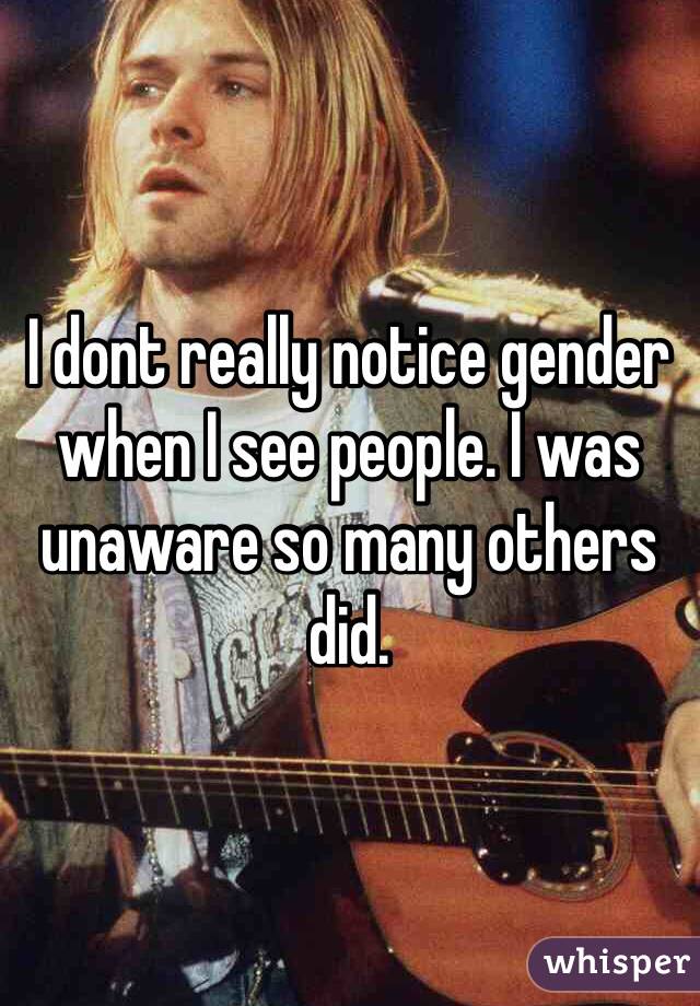 I dont really notice gender when I see people. I was unaware so many others did. 