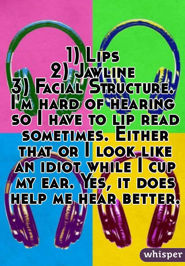 1) Lips
2) Jawline
3) Facial Structure.
I'm hard of hearing so I have to lip read sometimes. Either that or I look like an idiot while I cup my ear. Yes, it does help me hear better.