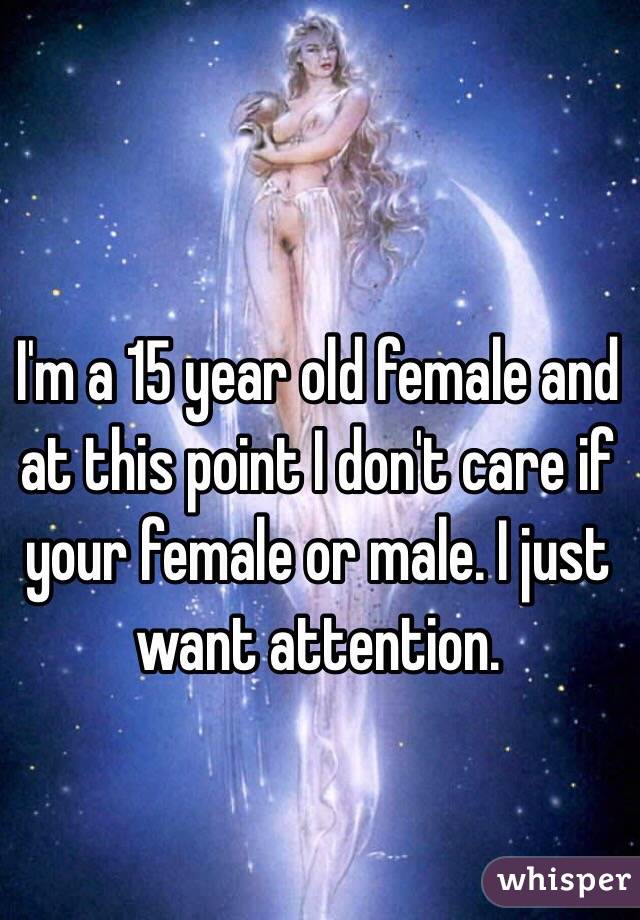 I'm a 15 year old female and at this point I don't care if your female or male. I just want attention. 