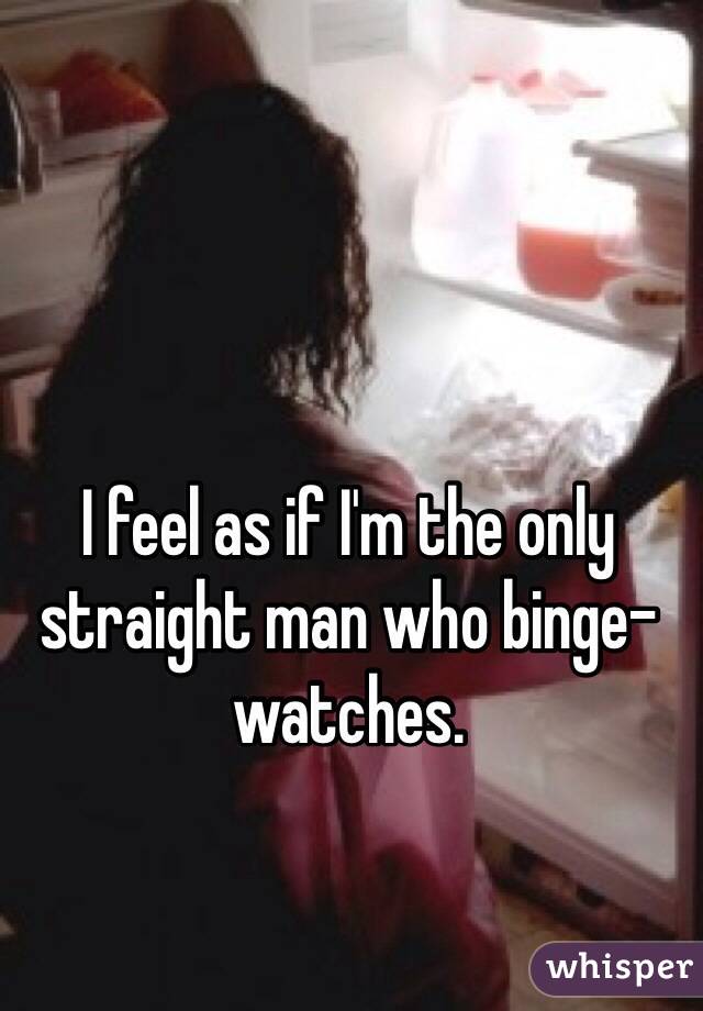 I feel as if I'm the only straight man who binge-watches.
