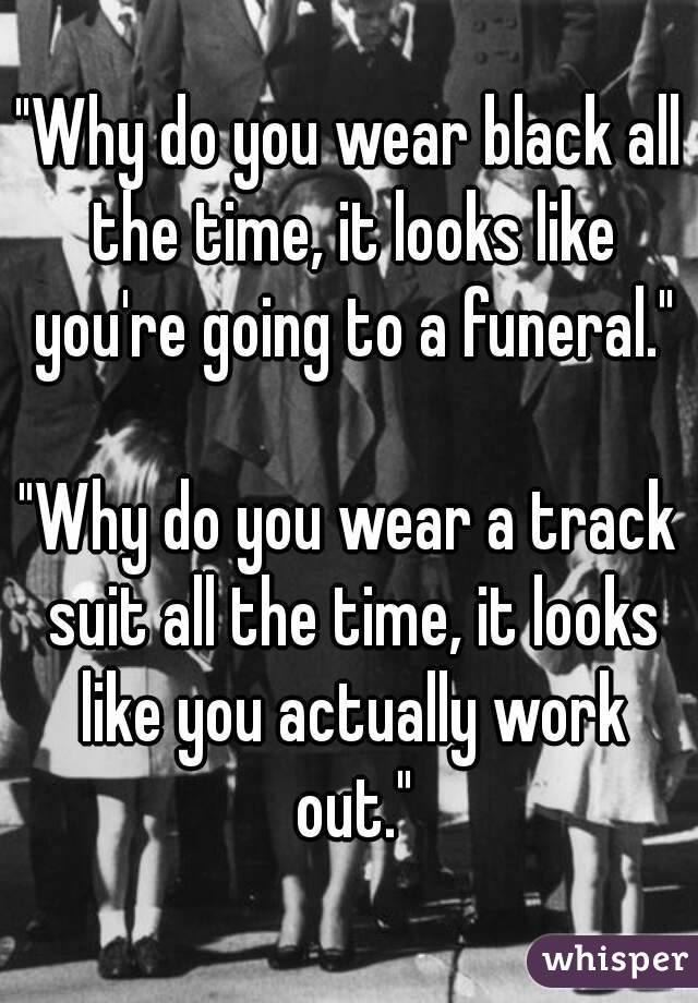 "Why do you wear black all the time, it looks like you're going to a funeral."

"Why do you wear a track suit all the time, it looks like you actually work out."