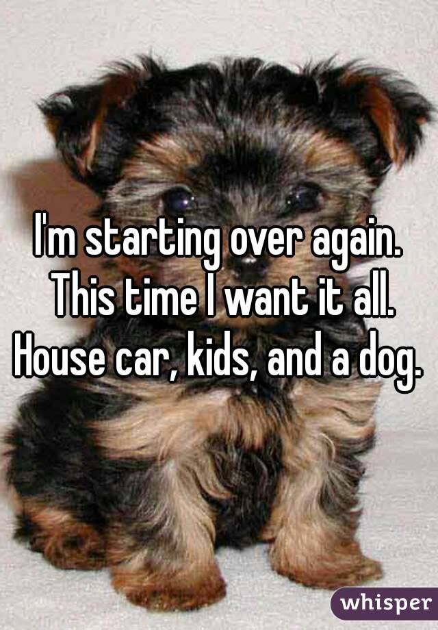 I'm starting over again. This time I want it all. House car, kids, and a dog. 