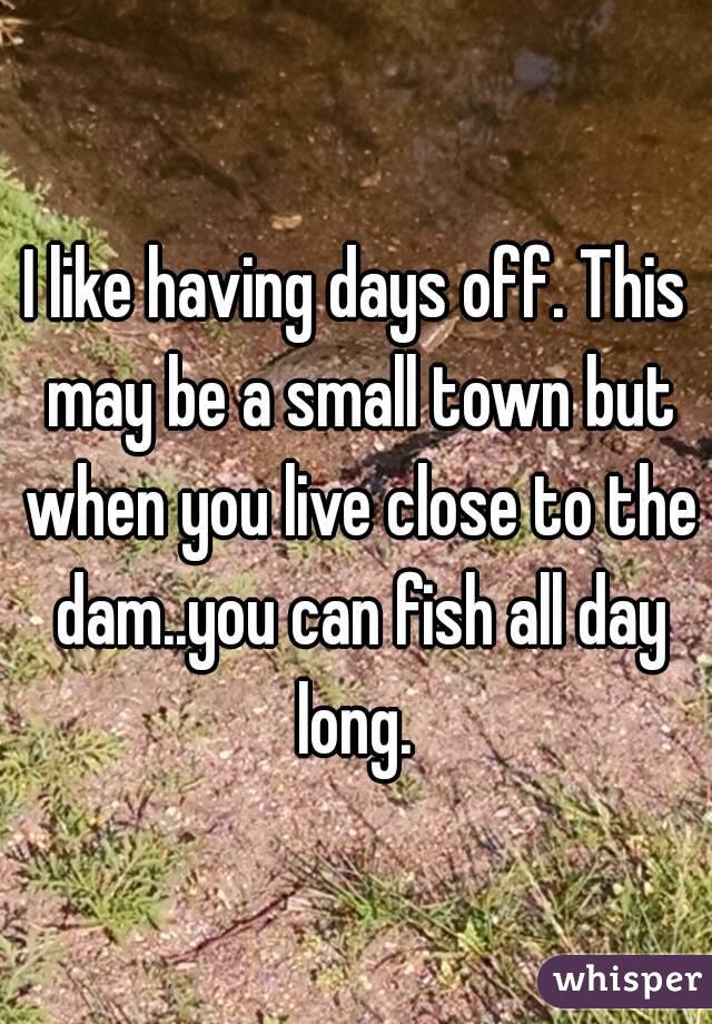 I like having days off. This may be a small town but when you live close to the dam..you can fish all day long. 