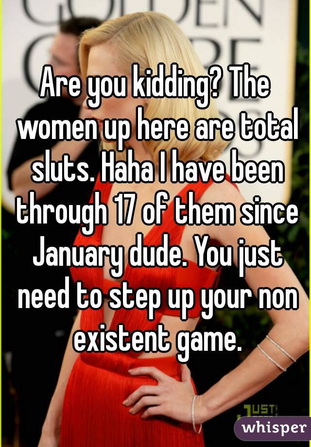 Are you kidding? The women up here are total sluts. Haha I have been through 17 of them since January dude. You just need to step up your non existent game.