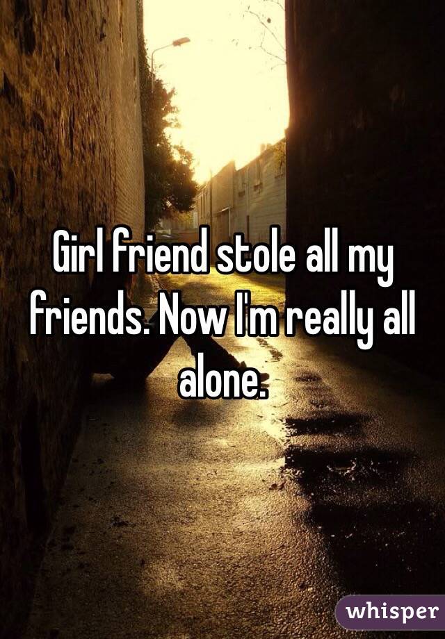 Girl friend stole all my friends. Now I'm really all alone. 
