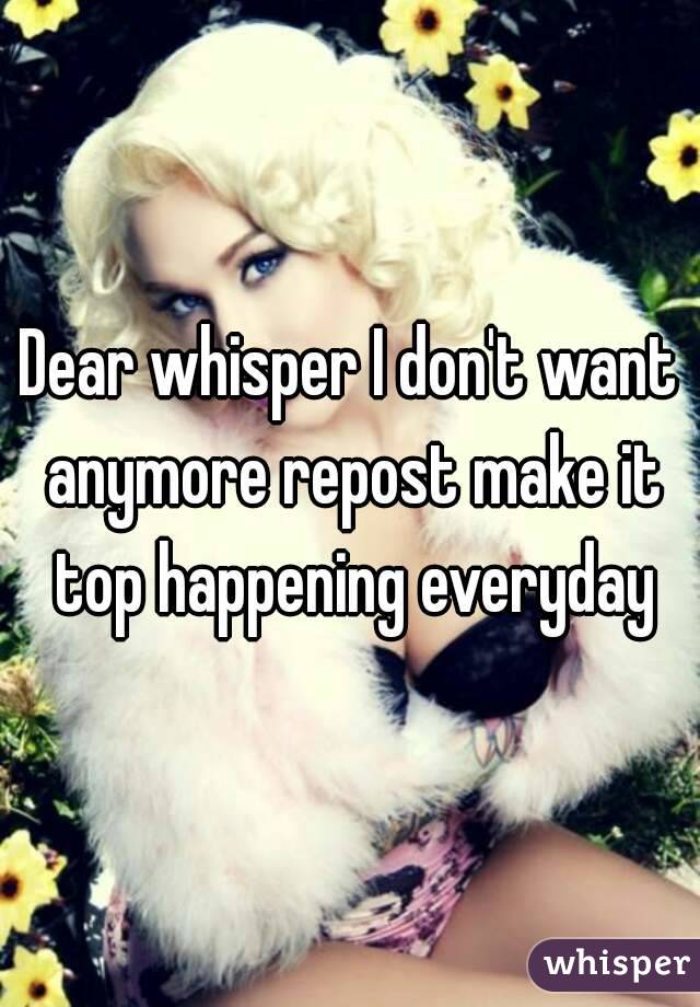 Dear whisper I don't want anymore repost make it top happening everyday