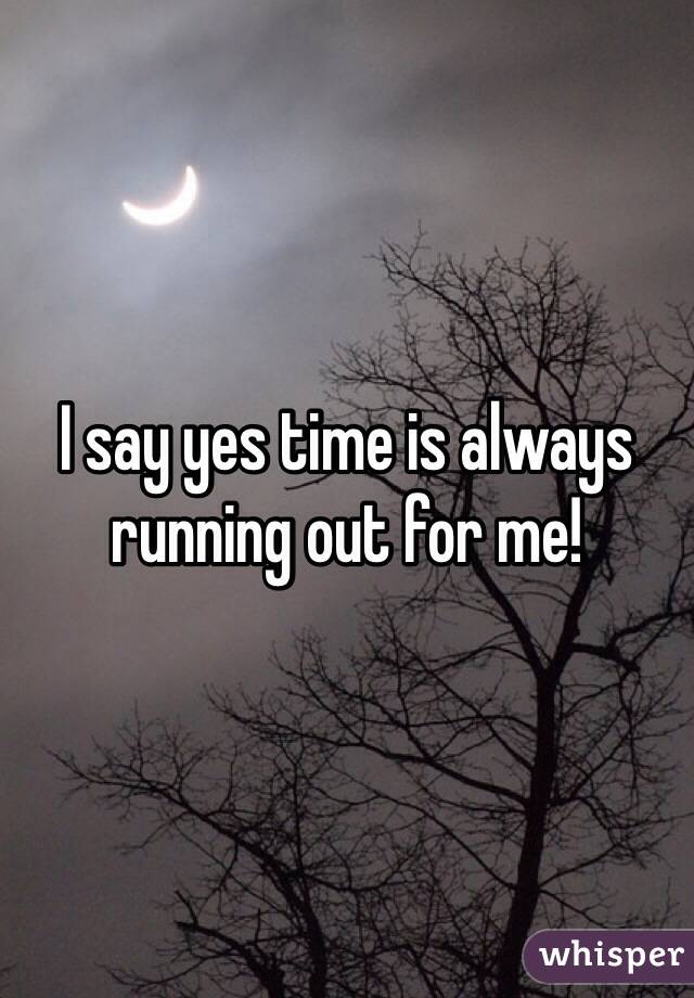 I say yes time is always running out for me!