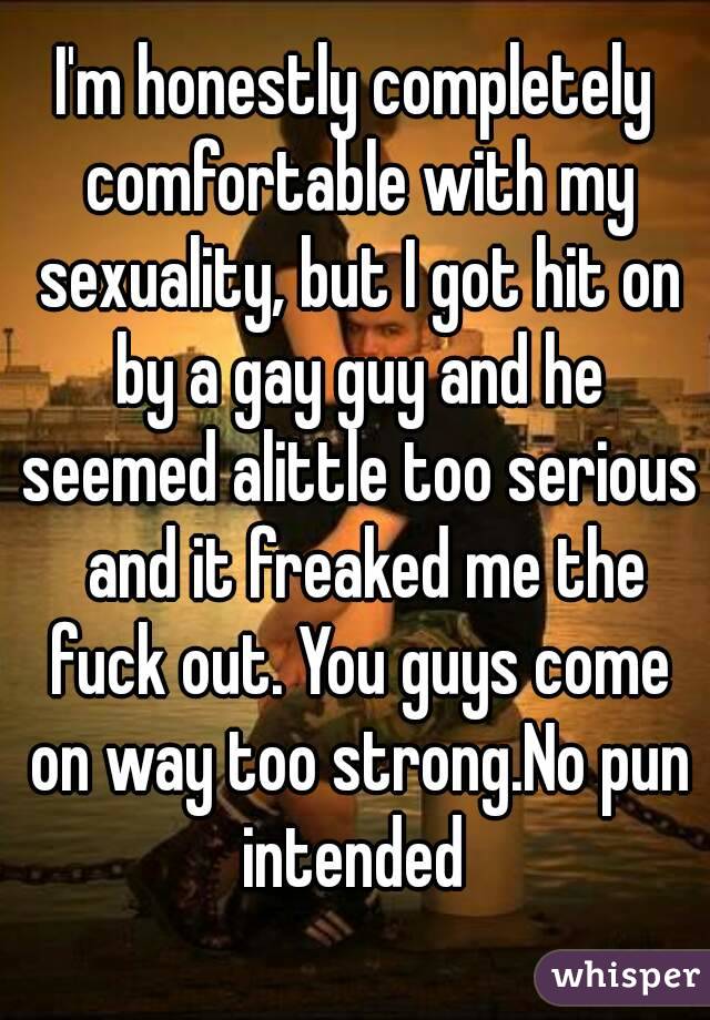 I'm honestly completely comfortable with my sexuality, but I got hit on by a gay guy and he seemed alittle too serious  and it freaked me the fuck out. You guys come on way too strong.No pun intended 