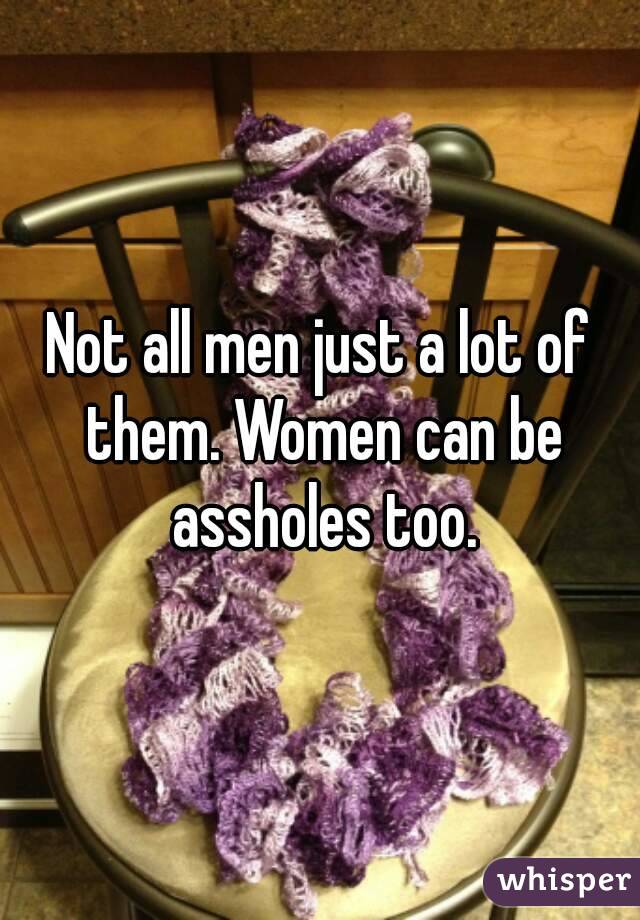 Not all men just a lot of them. Women can be assholes too.
