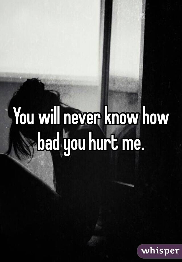 You will never know how bad you hurt me. 