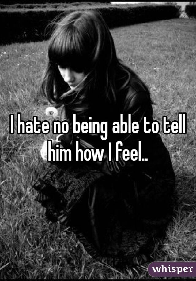 I hate no being able to tell him how I feel.. 