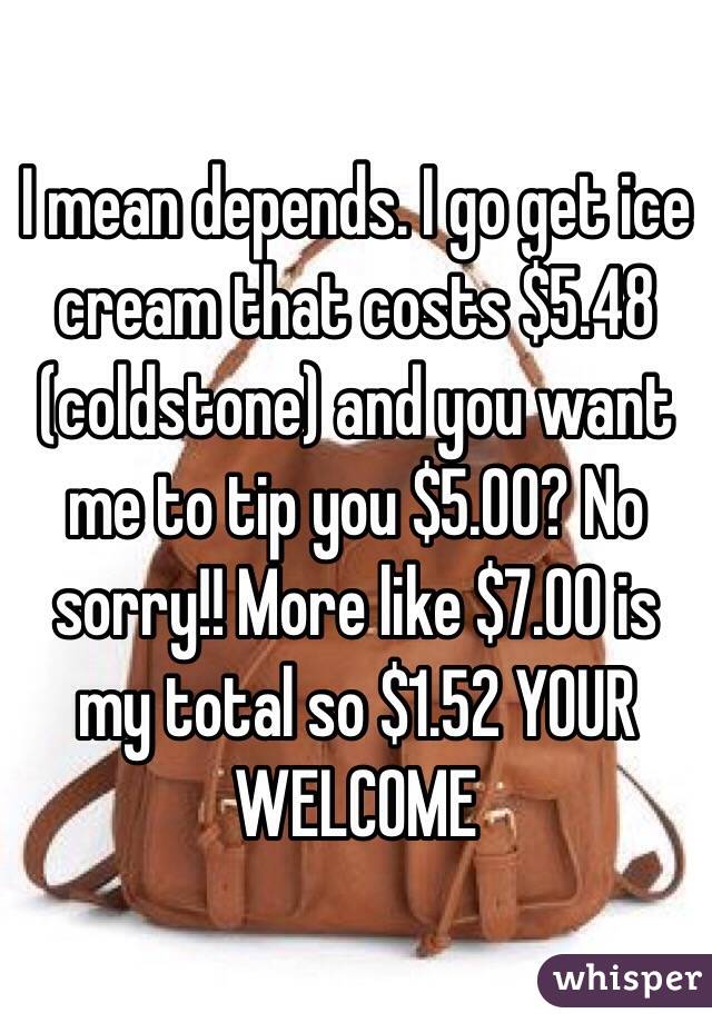 I mean depends. I go get ice cream that costs $5.48 (coldstone) and you want me to tip you $5.00? No sorry!! More like $7.00 is my total so $1.52 YOUR WELCOME