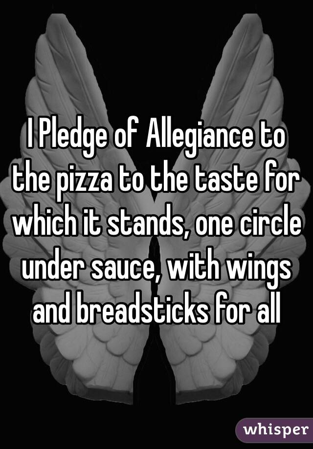  I Pledge of Allegiance to the pizza to the taste for which it stands, one circle under sauce, with wings and breadsticks for all