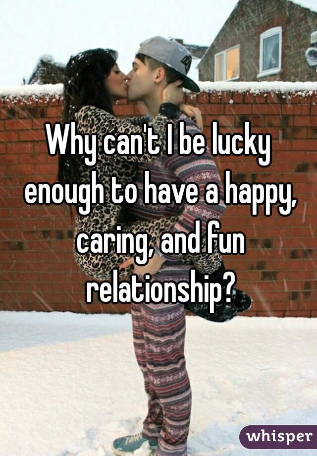 Why can't I be lucky enough to have a happy, caring, and fun relationship?