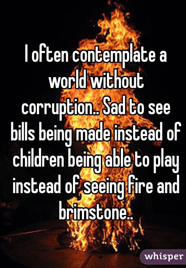 I often contemplate a world without corruption.. Sad to see bills being made instead of children being able to play instead of seeing fire and brimstone..
