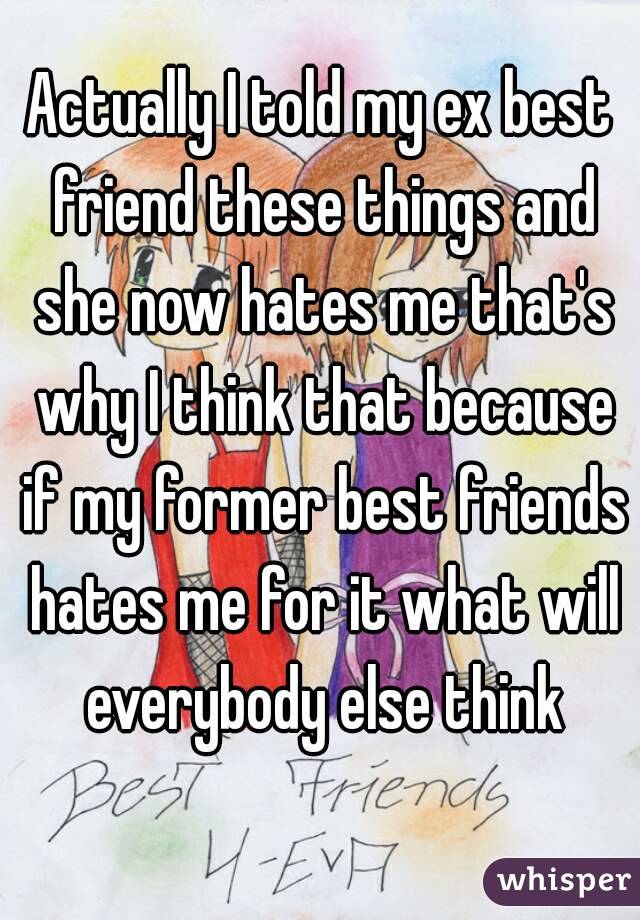 Actually I told my ex best friend these things and she now hates me that's why I think that because if my former best friends hates me for it what will everybody else think