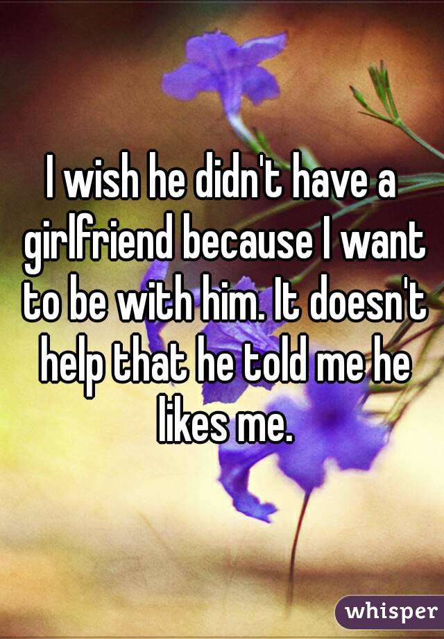 I wish he didn't have a girlfriend because I want to be with him. It doesn't help that he told me he likes me.