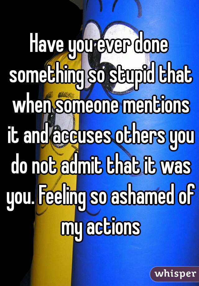 Have you ever done something so stupid that when someone mentions it and accuses others you do not admit that it was you. Feeling so ashamed of my actions