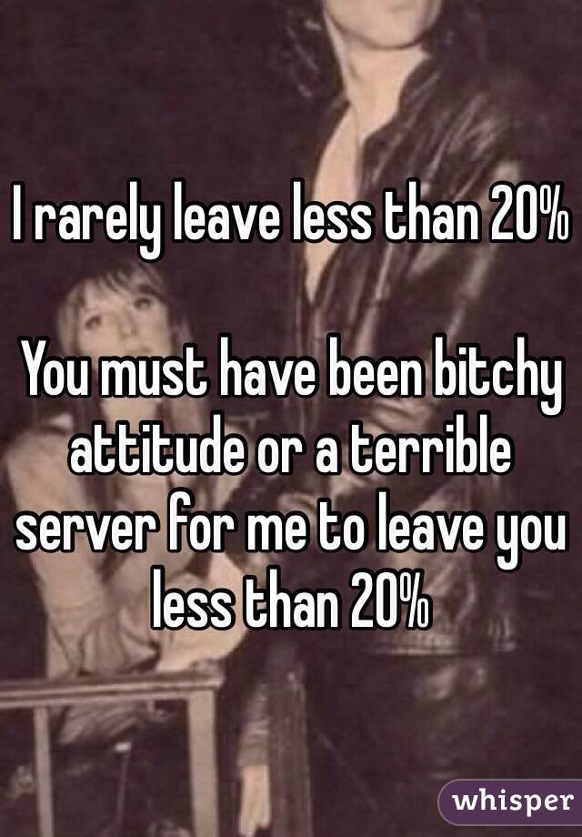 I rarely leave less than 20%

You must have been bitchy attitude or a terrible server for me to leave you less than 20%