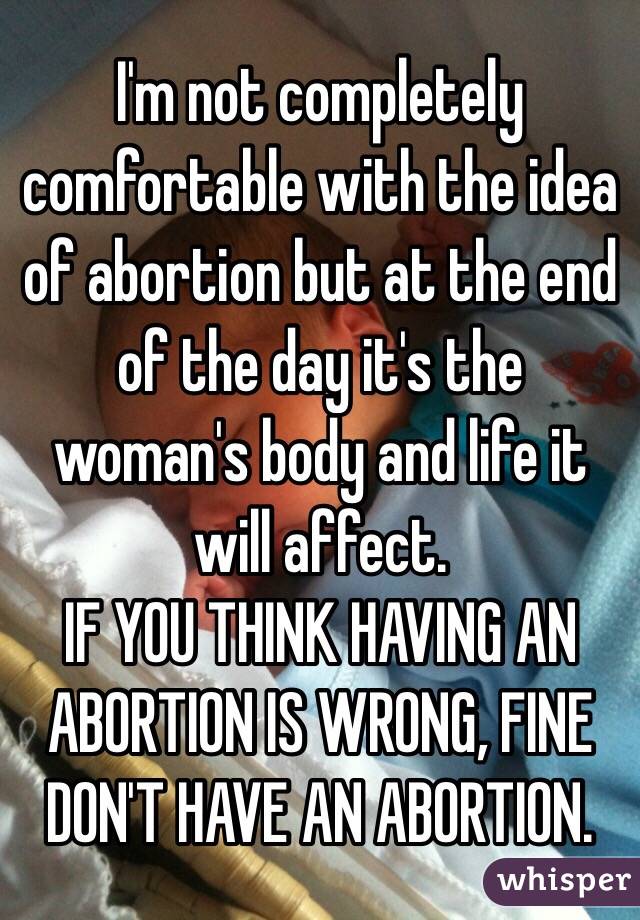 I'm not completely comfortable with the idea of abortion but at the end of the day it's the woman's body and life it will affect.
IF YOU THINK HAVING AN ABORTION IS WRONG, FINE DON'T HAVE AN ABORTION.