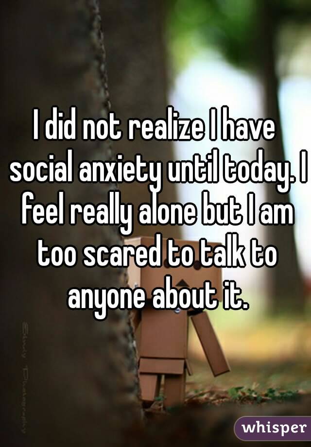 I did not realize I have social anxiety until today. I feel really alone but I am too scared to talk to anyone about it.