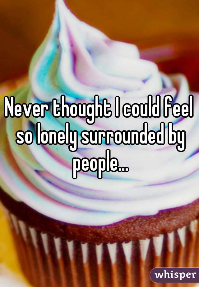 Never thought I could feel so lonely surrounded by people...