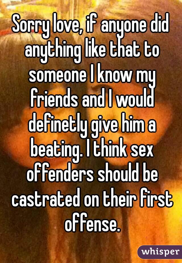 Sorry love, if anyone did anything like that to someone I know my friends and I would definetly give him a beating. I think sex offenders should be castrated on their first offense.