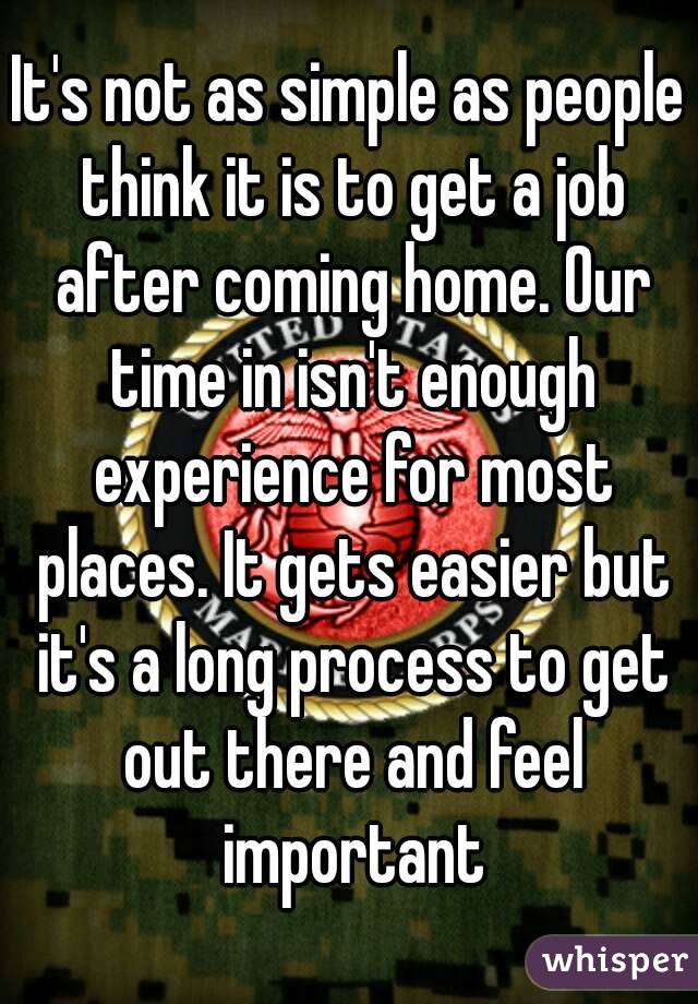 It's not as simple as people think it is to get a job after coming home. Our time in isn't enough experience for most places. It gets easier but it's a long process to get out there and feel important
