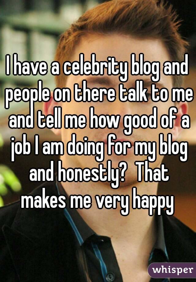 I have a celebrity blog and people on there talk to me and tell me how good of a job I am doing for my blog and honestly?  That makes me very happy 