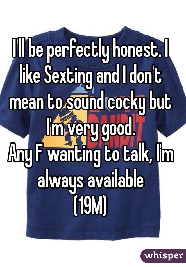 I'll be perfectly honest. I like Sexting and I don't mean to sound cocky but I'm very good. 
Any F wanting to talk, I'm always available 
(19M)