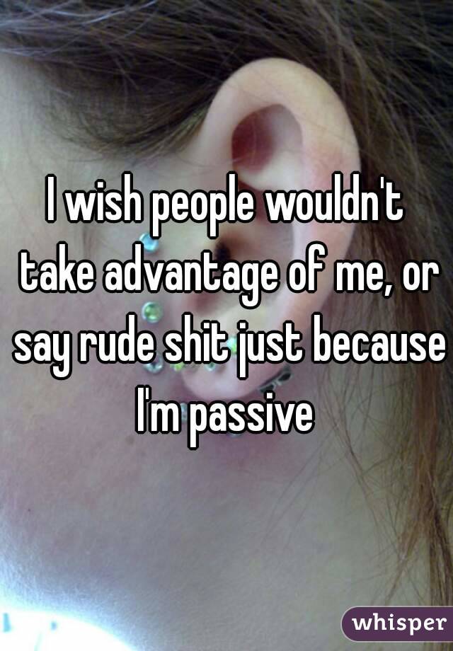 I wish people wouldn't take advantage of me, or say rude shit just because I'm passive 