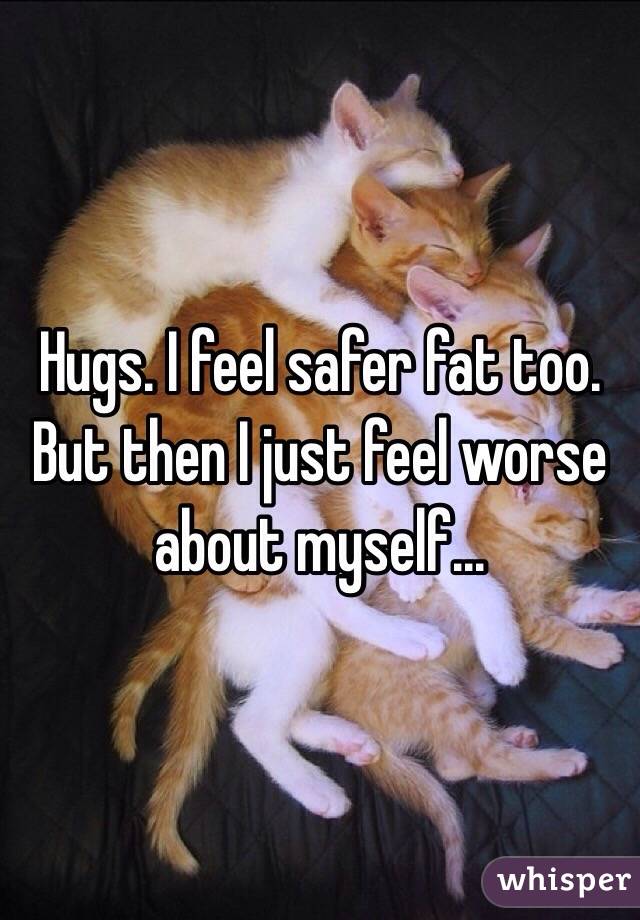 Hugs. I feel safer fat too. But then I just feel worse about myself...