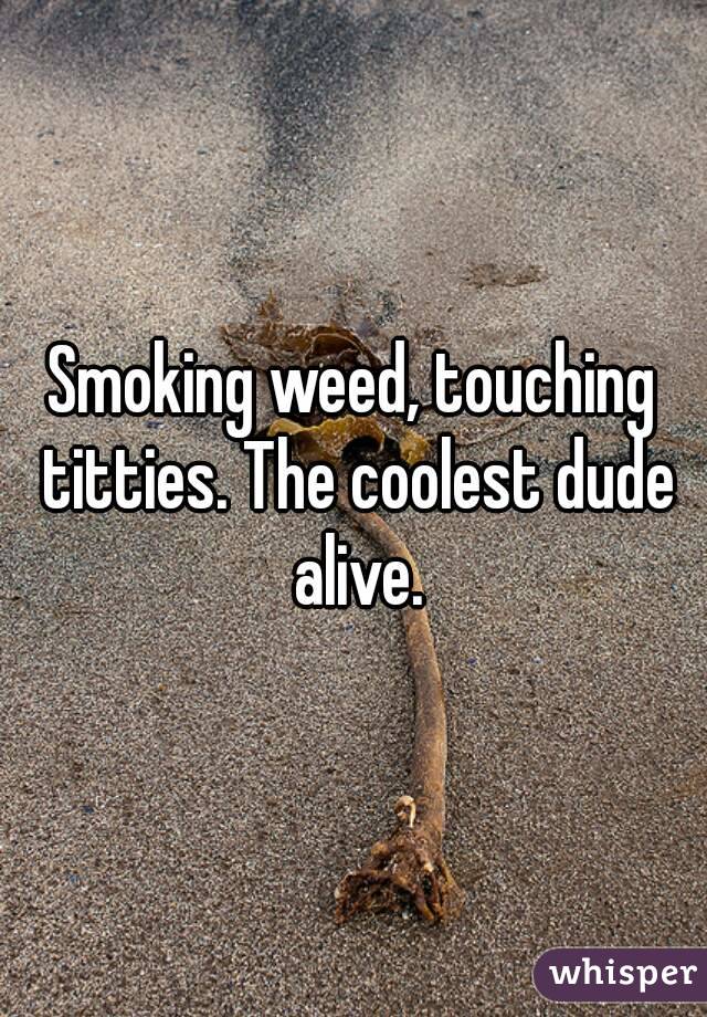 Smoking weed, touching titties. The coolest dude alive.