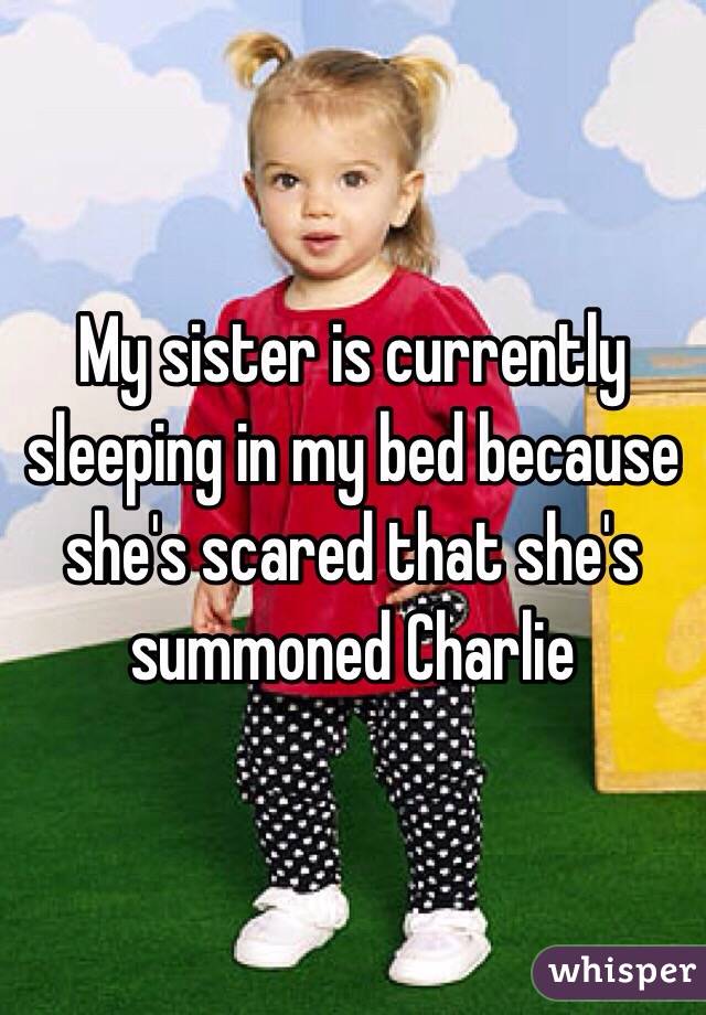 My sister is currently sleeping in my bed because she's scared that she's summoned Charlie