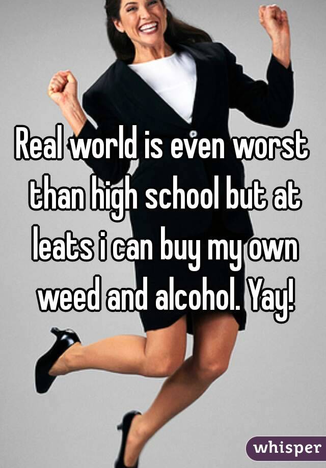 Real world is even worst than high school but at leats i can buy my own weed and alcohol. Yay!