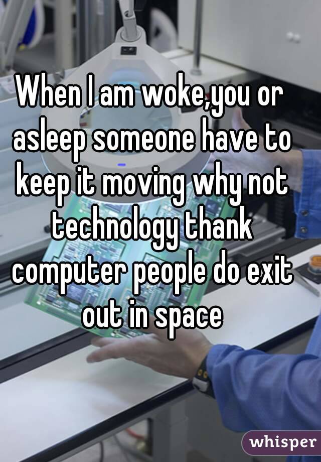 When I am woke,you or asleep someone have to keep it moving why not technology thank computer people do exit out in space