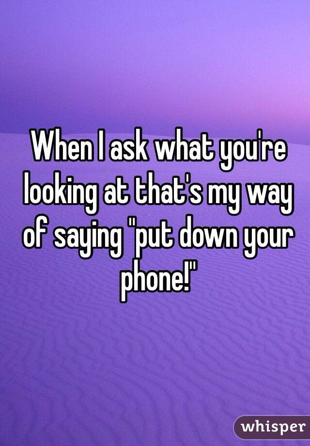 When I ask what you're looking at that's my way of saying "put down your phone!"
