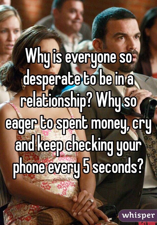 Why is everyone so desperate to be in a relationship? Why so eager to spent money, cry and keep checking your phone every 5 seconds?
