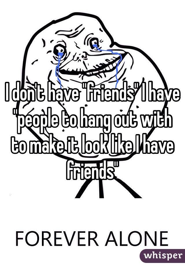 I don't have "friends" I have "people to hang out with to make it look like I have friends"
