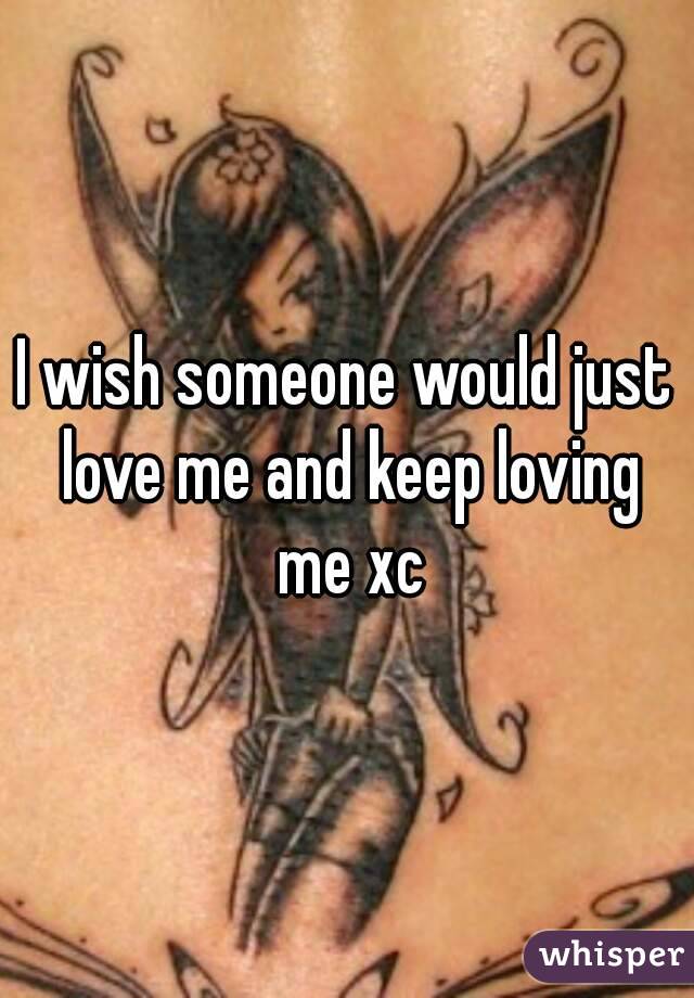 I wish someone would just love me and keep loving me xc