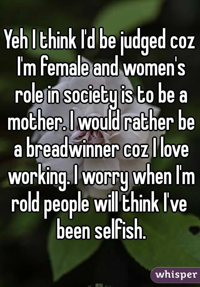 Yeh I think I'd be judged coz I'm female and women's role in society is to be a mother. I would rather be a breadwinner coz I love working. I worry when I'm rold people will think I've  been selfish.