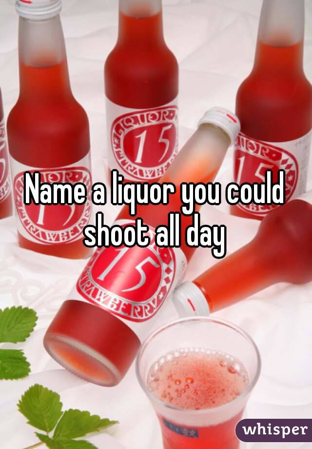 Name a liquor you could shoot all day 
