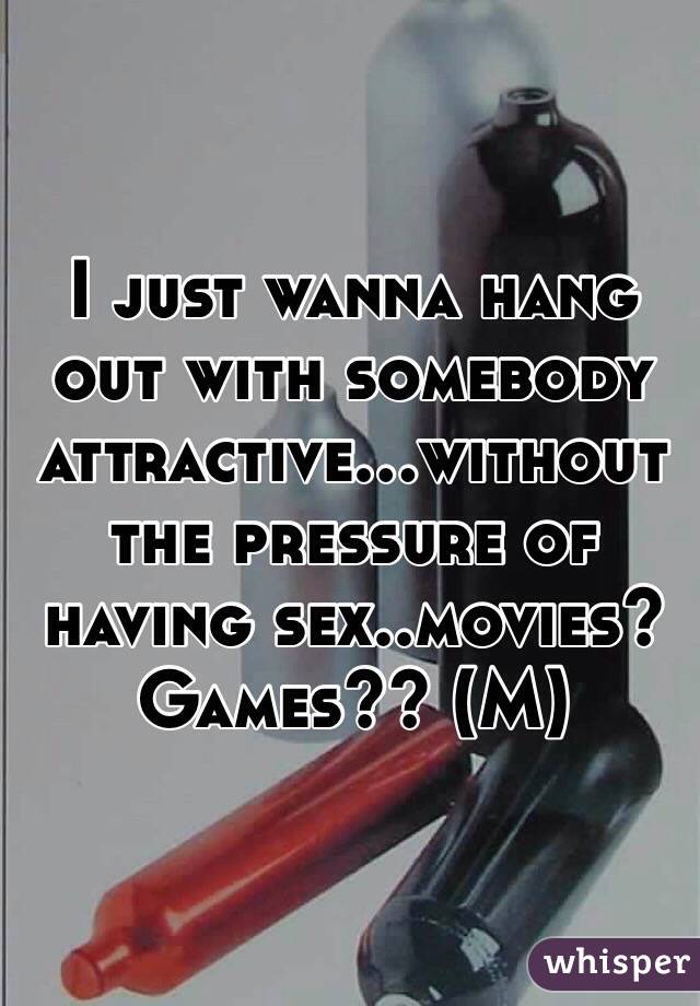 I just wanna hang out with somebody attractive...without the pressure of having sex..movies? Games?? (M)
