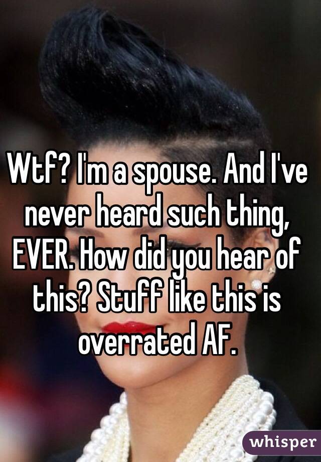 Wtf? I'm a spouse. And I've never heard such thing, EVER. How did you hear of this? Stuff like this is overrated AF. 