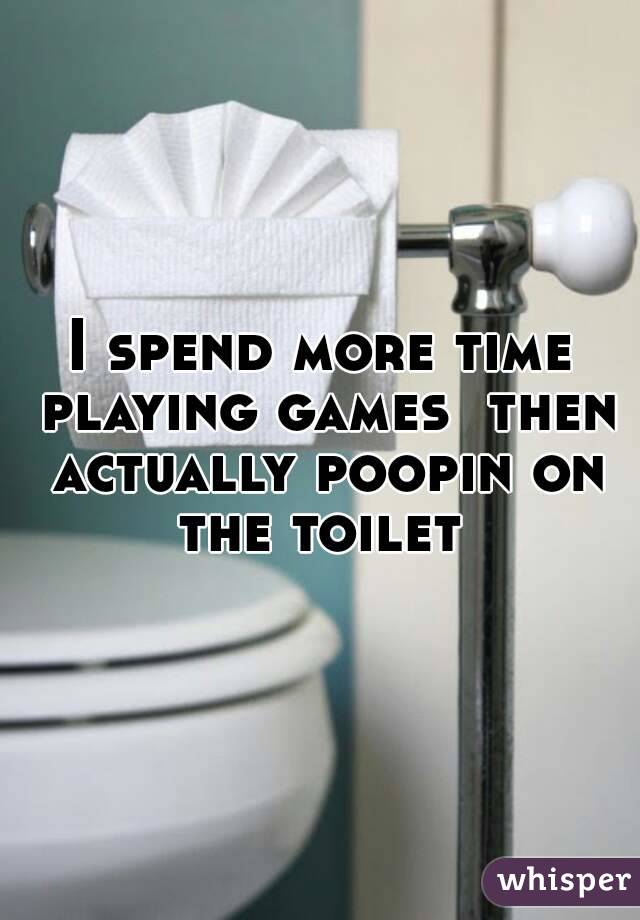 I spend more time playing games  then actually poopin on the toilet 