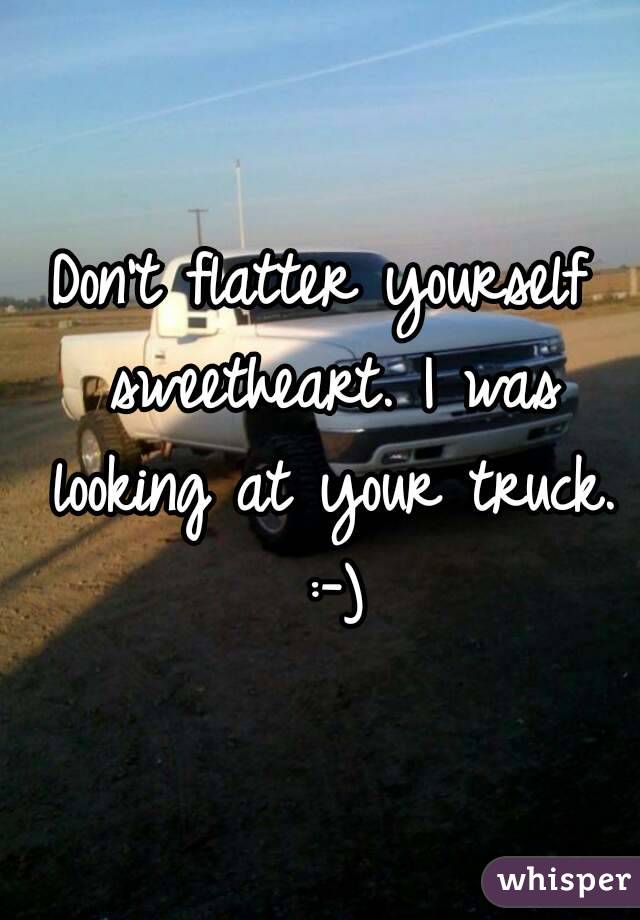 Don't flatter yourself sweetheart. I was looking at your truck. :-)