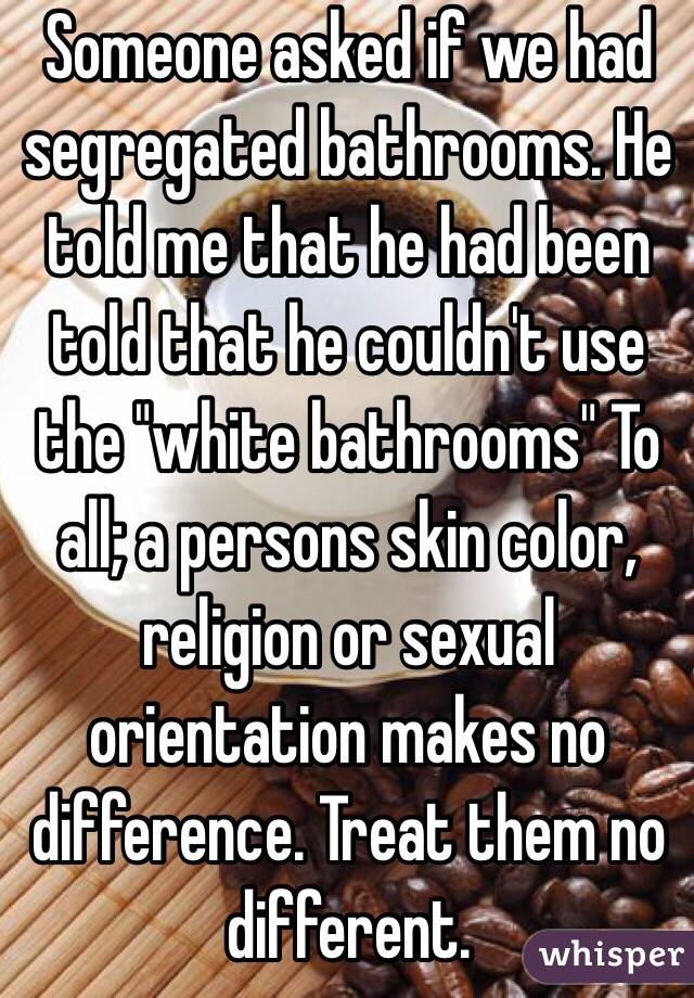 Someone asked if we had segregated bathrooms. He told me that he had been told that he couldn't use the "white bathrooms" To all; a persons skin color, religion or sexual orientation makes no difference. Treat them no different. 