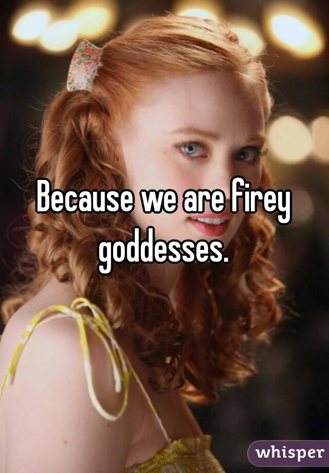 Because we are firey goddesses. 