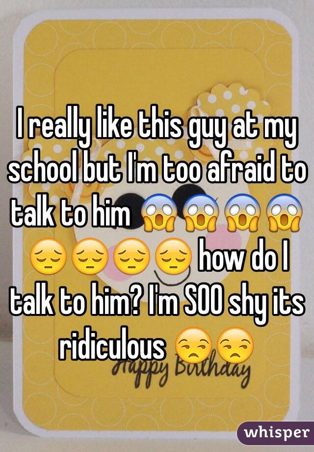 I really like this guy at my school but I'm too afraid to talk to him 😱😱😱😱😔😔😔😔 how do I talk to him? I'm SOO shy its ridiculous 😒😒