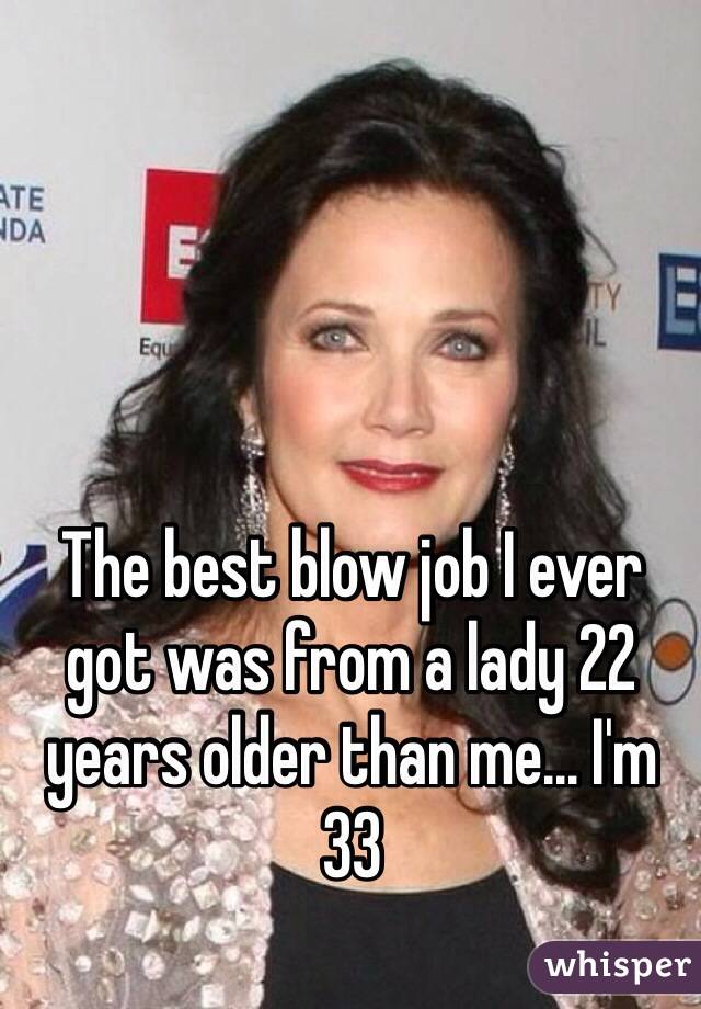 The best blow job I ever got was from a lady 22 years older than me... I'm 33
